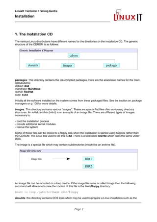 LinuxIT Technical Training Centre
Installation
__________________________________________________
1. The Installation CD
The various Linux distributions have different names for the directories on the installation CD. The generic
structure of the CDROM is as follows:
Generic Installation CD layout
packages: This directory contains the pre-compiled packages. Here are the associated names for the main
distrubutions:
debian: dist
mandrake: Mandrake
redhat: RedHat
suse: suse
Initially all the software installed on the system comes from these packaged files. See the section on package
managers on p.108 for more details.
images: This directory contains various “images”. These are special flat files often containing directory
structures. An initial ramdisk (initrd) is an example of an image file. There are different types of images
necessary to:
- boot the installation process
- provide additional kernel modules
- rescue the system
Some of these files can be copied to a floppy disk when the installation is started using floppies rather than
the CDROM. The Linux tool used to do this is dd. There is a tool called rawrite which does the same under
DOS.
The image is a special file which may contain subdirectories (much like an archive file).
Image file structure
Image file
An image file can be mounted on a loop device. If the image file name is called Image then the following
command will allow one to view the content of this file in the /mnt/floppy directory:
mount -o loop /path/to/Image /mnt/floppy
dosutils: this directory contains DOS tools which may be used to prepare a Linux installation such as the
____________________________________________________________________________________________________________
Page 2
cdrom
dosutils images packages
DIR2
DIR1
 