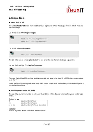 LinuxIT Technical Training Centre
Text Processing
_________________________________________________
2. Simple tools
● using head or tail
The utilities head and tail are often used to analyse logfiles. By default they output 10 lines of text. Here are
the main usages.
List 20 first lines of /var/log/messages:
head -n 20 /var/log/messages
head -20 /var/log/messages
List 20 last lines of /etc/aliases:
tail -20 /etc/aliases
The tail utility has an added option that allows one to list the end of a text starting at a given line.
List text starting at line 25 in /var/log/messages:
tail +25 /etc/log/messages
Exercise: If a text has 90 lines, how would you use tail and head to list lines 50 to 65? Is there only one way
to do this ?
Finally tail can continuously read a file using the -f option. This is most useful when you are expecting a file to
be modified in real time.
● counting lines, words and bytes
The wc utility counts the number of bytes, words, and lines in files. Several options allow you to control wc's
output.
Options for wc
-l count number of lines
-w count number of words
-c or -m count number of bytes or characters
Remarks:
With no argument wc will count what is typed in stdin.
________________________________________________________________________________________
Page 92
 