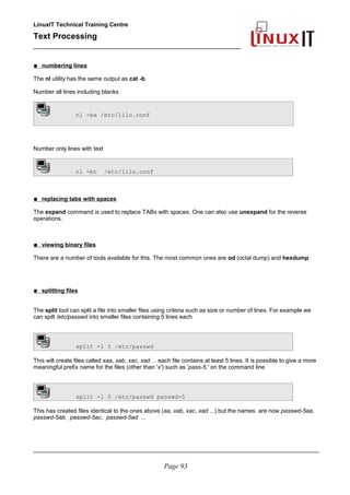 LinuxIT Technical Training Centre
Text Processing
_________________________________________________
● numbering lines
The nl utility has the same output as cat -b.
Number all lines including blanks
nl -ba /etc/lilo.conf
Number only lines with text
nl -bt /etc/lilo.conf
● replacing tabs with spaces
The expand command is used to replace TABs with spaces. One can also use unexpand for the reverse
operations.
● viewing binary files
There are a number of tools available for this. The most common ones are od (octal dump) and hexdump.
● splitting files
The split tool can split a file into smaller files using criteria such as size or number of lines. For example we
can spilt /etc/passwd into smaller files containing 5 lines each
split -l 5 /etc/passwd
This will create files called xaa, xab, xac, xad ... each file contains at least 5 lines. It is possible to give a more
meaningful prefix name for the files (other than 'x') such as 'pass-5.' on the command line
split -l 5 /etc/passwd passwd-5
This has created files identical to the ones above (aa, xab, xac, xad ...) but the names are now passwd-5aa,
passwd-5ab, passwd-5ac, passwd-5ad ...
________________________________________________________________________________________
Page 93
 