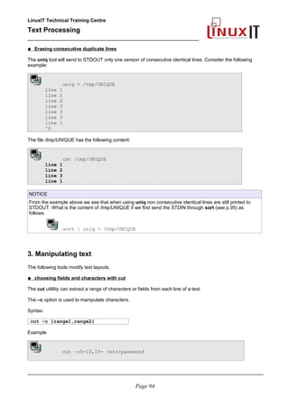 LinuxIT Technical Training Centre
Text Processing
_________________________________________________
● Erasing consecutive duplicate lines
The uniq tool will send to STDOUT only one version of consecutive identical lines. Consider the following
example:
uniq > /tmp/UNIQUE
line 1
line 2
line 2
line 3
line 3
line 3
line 1
^D
The file /tmp/UNIQUE has the following content:
cat /tmp/UNIQUE
line 1
line 2
line 3
line 1
NOTICE
From the example above we see that when using uniq non consecutive identical lines are still printed to
STDOUT. What is the content of /tmp/UNIQUE if we first send the STDIN through sort (see p.95) as
follows:
sort | uniq > /tmp/UNIQUE
3. Manipulating text
The following tools modify text layouts.
● choosing fields and characters with cut
The cut utilility can extract a range of characters or fields from each line of a text.
The –c option is used to manipulate characters.
Syntax:
cut –c {range1,range2}
Example
cut –c5-10,15- /etc/password
________________________________________________________________________________________
Page 94
 