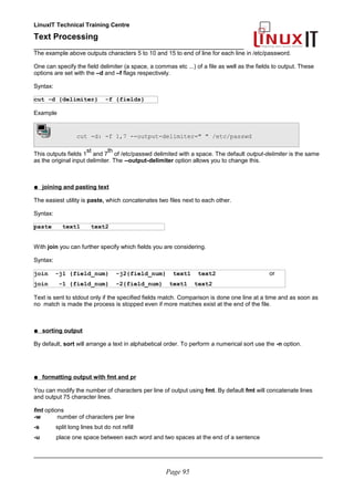 LinuxIT Technical Training Centre
Text Processing
_________________________________________________
The example above outputs characters 5 to 10 and 15 to end of line for each line in /etc/password.
One can specify the field delimiter (a space, a commas etc ...) of a file as well as the fields to output. These
options are set with the –d and –f flags respectively.
Syntax:
cut -d {delimiter} -f {fields}
Example
cut -d: -f 1,7 --output-delimiter=" " /etc/passwd
This outputs fields 1
st
and 7
th
of /etc/passwd delimited with a space. The default output-delimiter is the same
as the original input delimiter. The --output-delimiter option allows you to change this.
● joining and pasting text
The easiest utility is paste, which concatenates two files next to each other.
Syntax:
paste text1 text2
With join you can further specify which fields you are considering.
Syntax:
join -j1 {field_num} -j2{field_num} text1 text2 or
join -1 {field_num} -2{field_num} text1 text2
Text is sent to stdout only if the specified fields match. Comparison is done one line at a time and as soon as
no match is made the process is stopped even if more matches exist at the end of the file.
● sorting output
By default, sort will arrange a text in alphabetical order. To perform a numerical sort use the -n option.
● formatting output with fmt and pr
You can modify the number of characters per line of output using fmt. By default fmt will concatenate lines
and output 75 character lines.
fmt options
-w number of characters per line
-s split long lines but do not refill
-u place one space between each word and two spaces at the end of a sentence
________________________________________________________________________________________
Page 95
 