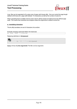 LinuxIT Technical Training Centre
Text Processing
_________________________________________________
Long files can be paginated to fit a given size of paper with the pr utility. One can control the page length
(default is 66 lines) and page width (default 72 characters) as well as the number of columns.
When outputting text to multiple columns each column will be evenly truncated across the defined page
width. This means that characters are dropped unless the original text is edited to avoid this.
● translating characters
The tr utility translates one set of characters into another.
Example changing uppercase letters into lowercase
tr 'A-B' 'a-b' < file.txt
Replacing delimiters in /etc/passwd:
tr ':' ' ' < /etc/passwd
Notice: tr has only two arguments! The file is not an argument.
________________________________________________________________________________________
Page 96
 