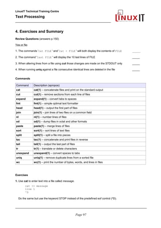 LinuxIT Technical Training Centre
Text Processing
_________________________________________________
4. Exercises and Summary
Review Questions (answers p.150)
Yes or No
1. The commands 'cat FILE ' and 'cat < FILE ' will both display the contents of FILE _____
2. The command 'last FILE ' will display the 10 last lines of FILE _____
3. When altering lines from a file using cut those changes are made on the STDOUT only _____
4. When running uniq against a file consecutive identical lines are deleted in the file _____
Commands
Command Description (apropos)
cat cat(1) – concatenate files and print on the standard output
cut cut(1) – remove sections from each line of files
expand expand(1) – convert tabs to spaces
fmt fmt(1) – simple optimal text formatter
head head(1) – output the first part of files
join join(1) – join lines of two files on a common field
nl nl(1) – number lines of files
od od(1) – dump files in octal and other formats
paste paste(1) – merge lines of files
sort sort(1) – sort lines of text files
split split(1) – split a file into pieces
tac tac(1) – concatenate and print files in reverse
tail tail(1) – output the last part of files
tr tr(1) – translate or delete characters
unexpand unexpand(1) – convert spaces to tabs
uniq uniq(1) – remove duplicate lines from a sorted file
wc wc(1) – print the number of bytes, words, and lines in files
Exercises
1. Use cat to enter text into a file called message.
cat >> message
line 1
^D
Do the same but use the keyword STOP instead of the predefined eof control (^D).
________________________________________________________________________________________
Page 97
 