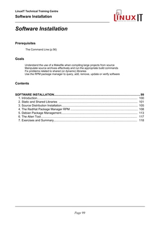 LinuxIT Technical Training Centre
Software Installation
_________________________________________________
Software Installation
Prerequisites
The Command Line (p.56)
Goals
Understand the use of a Makefile when compiling large projects from source
Manipulate source archives effectively and run the appropriate build commands
Fix problems related to shared (or dynamic) libraries
Use the RPM package manager to query, add, remove, update or verify software
Contents
SOFTWARE INSTALLATION........................................................................................................99
1. Introduction............................................................................................................................. 100
2. Static and Shared Libraries .................................................................................................. 101
3. Source Distribution Installation............................................................................................... 105
4. The RedHat Package Manager RPM .................................................................................... 108
5. Debian Package Management............................................................................................... 113
6. The Alien Tool........................................................................................................................ 117
7. Exercises and Summary........................................................................................................ 118
________________________________________________________________________________________
Page 99
 