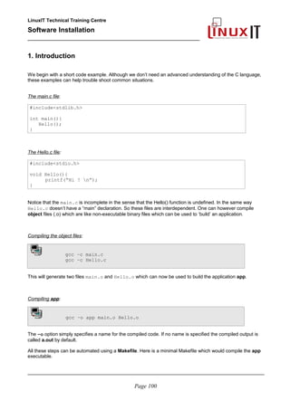 LinuxIT Technical Training Centre
Software Installation
_________________________________________________
1. Introduction
We begin with a short code example. Although we don’t need an advanced understanding of the C language,
these examples can help trouble shoot common situations.
The main.c file:
#include<stdlib.h>
int main(){
Hello();
}
The Hello.c file:
#include<stdio.h>
void Hello(){
printf(“Hi ! n”);
}
Notice that the main.c is incomplete in the sense that the Hello() function is undefined. In the same way
Hello.c doesn’t have a “main” declaration. So these files are interdependent. One can however compile
object files (.o) which are like non-executable binary files which can be used to ‘build’ an application.
Compiling the object files:
gcc –c main.c
gcc –c Hello.c
This will generate two files main.o and Hello.o which can now be used to build the application app.
Compiling app:
gcc –o app main.o Hello.o
The –o option simply specifies a name for the compiled code. If no name is specified the compiled output is
called a.out by default.
All these steps can be automated using a Makefile. Here is a minimal Makefile which would compile the app
executable.
________________________________________________________________________________________
Page 100
 