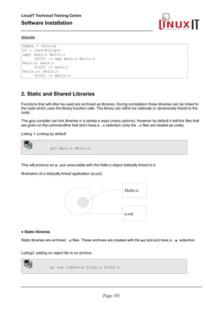 LinuxIT Technical Training Centre
Software Installation
_________________________________________________
Makefile
SHELL = /bin/sh
CC = /usr/bin/gcc
app: main.o Hello.o
$(CC) –o app main.o Hello.o
main.o: main.c
$(CC) –c main.c
Hello.o: Hello.c
$(CC) –c Hello.c
2. Static and Shared Libraries
Functions that will often be used are archived as libraries. During compilation these libraries can be linked to
the code which uses the library function calls. The library can either be statically or dynamically linked to the
code.
The gcc compiler can link libraries in a variety a ways (many options). However by default it will link files that
are given on the commandline that don’t have a .c extention (only the .c files are treated as code).
Listing 1: Linking by default
gcc main.c Hello.o
This will produce an a.out executable with the Hello.o object statically linked to it.
Illustration of a statically linked application (a.out):
● Static libraries
Static libraries are archived .o files. These archives are created with the ar tool and have a .a extention.
Listing2: adding an object file to an archive:
ar rcs libfoo.a file1.o file2.o
________________________________________________________________________________________
Page 101
Hello.o
a.out
 