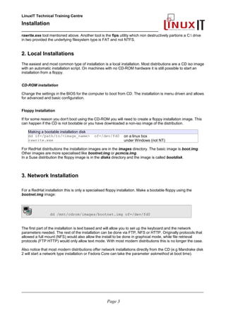 LinuxIT Technical Training Centre
Installation
__________________________________________________
rawrite.exe tool mentioned above. Another tool is the fips utility which non destructively partions a C: drive
in two provided the underlying filesystem type is FAT and not NTFS.
2. Local Installations
The easiest and most common type of installation is a local installation. Most distributions are a CD iso image
with an automatic installation script. On machines with no CD-ROM hardware it is still possible to start an
installation from a floppy.
CD-ROM installation
Change the settings in the BIOS for the computer to boot from CD. The installation is menu driven and allows
for advanced and basic configuration.
Floppy Installation
If for some reason you don't boot using the CD-ROM you will need to create a floppy installation image. This
can happen if the CD is not bootable or you have downloaded a non-iso image of the distribution.
Making a bootable installation disk
dd if=/path/to/<image_name> of=/dev/fd0 on a linux box
rawrite.exe under Windows (not NT)
For RedHat distributions the installation images are in the images directory. The basic image is boot.img.
Other images are more specialised like bootnet.img or pcmcia.img.
In a Suse distribution the floppy image is in the disks directory and the image is called bootdisk.
3. Network Installation
For a RedHat installation this is only a specialised floppy installation. Make a bootable floppy using the
bootnet.img image:
dd /mnt/cdrom/images/bootnet.img of=/dev/fd0
The first part of the installation is text based and will allow you to set up the keyboard and the network
parameters needed. The rest of the installation can be done via FTP, NFS or HTTP. Originally protocols that
allowed a full mount (NFS) would also allow the install to be done in graphical mode, while file retrieval
protocols (FTP HTTP) would only allow text mode. With most modern distributions this is no longer the case.
Also notice that most modern distributions offer network installations directly from the CD (e.g Mandrake disk
2 will start a network type installation or Fedora Core can take the parameter askmethod at boot time).
____________________________________________________________________________________________________________
Page 3
 