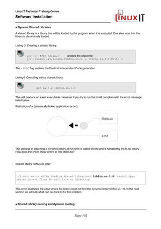 LinuxIT Technical Training Centre
Software Installation
_________________________________________________
● Dynamic/Shared Libraries
A shared library is a library that will be loaded by the program when it is executed. One also says that the
library is dynamically loaded.
Listing 3: Creating a shared library:
gcc –c –fPIC Hello.c creates the object file
gcc –shared –W1,soname,libfoo.so.1 –o libfoo.so.1.0 Hello.o
The –fPIC flag enables the Position Independent Code generation.
Listing4: Compiling with a shared library:
gcc main.c libfoo.so.1.0
This will produce an a.out executable. However if you try to run this it will complain with the error message
listed below.
Illustration of a dynamically linked application (a.out):
The process of attaching a dynamic library at run-time is called linking and is handled by the ld.so library.
How does the linker know where to find libfoo.so?
Shared library not found error:
./a.out: error while loading shared libraries: libfoo.so.1.0: cannot open
shared object file: No such file or directory
This error illustrates the case where the linker could not find the dynamic library libfoo.so.1.0. In the next
section we will see what can be done to fix this problem.
● Shared Library naming and dynamic loading
________________________________________________________________________________________
Page 102
libfoo.so
a.out
 