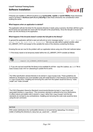LinuxIT Technical Training Centre
Software Installation
_________________________________________________
If libraries are installed in different locations (e.g /usr/local/lib, /opt/lib or /usr/X11R6/lib) these directories
need to be listed in /etc/ld.so.conf allowing ldconfig to take these directories into consideration when
building the cache.
What happens when an application is started?
The application will ask the linker for the dynamic libraries it needs using a soname, the linker will then query
the ld-cache and associate this name with the full path to the actual library. Once the full path is known the
linker can link the library to the application.
What happens if the ld-cache doesn't contain the full path to the library?
In general the application will fail to start and will print an error message saying “ cannot open shared
object file: No such file or directory “. But one can also define a global variable called
LD_LIBRARY_PATH and assign to this variable the name of the directory containing the library.
Knowing this we can now fix the problem with our application above using one of the tw0 methods below:
1. If the binary needs to be temporary tested define the LD_LIBRARY_PATH variable as follows:
export LD_LIBRARY_PATH=$(pwd)
2. If you are root and would like the library to be available for all then copy the libfoo.so.1.0 file to
/usr/local/lib/ and run ldconfig to update the ld cache.
The GNU specification advises libraries to be stored in /usr/local/lib. These guidelines are
followed by developers and most tarballed code will install libraries in that directory and the binaries
in /usr/local/bin. Installing and removing this code from the system would be done by ¨make
install¨ and ¨make uninstall¨.
The FHS (Filesystem Hierarchy Standard) recommends libraries be kept in /usr/lib/ and
associated binaries in /usr/bin/. This convention standard is adhered to by Linux distributions.
In effect mature and stable code is stored in /usr/ rather than /usr/local/ and the two
standards do not lead to any contradictions. Installing and removing this code code would be done
using the rpm command.
NOTICE
With certain distributions the /usr/local/lib/ directory is not scanned by ldconfig. It is simply a
matter of adding this directory to /etc/ld.so.conf and ... reboot?
________________________________________________________________________________________
Page 104
 
