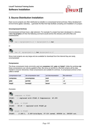 LinuxIT Technical Training Centre
Software Installation
_________________________________________________
3. Source Distribution Installation
Open source projects are often distributed as tarballs (i.e compressed tarred archives). Many development
environments (glade, kdevelop…) generate the files that help facilitate compiling and installation of a project.
Uncompressed Archives
Uncompressed archives have a .tar extension. For example if a project has been developed in a directory
called my-projetc-v.1/ then the following command would archive this directory with all its files and
subdirectories:
tar c my-project-v.1/ > my-project-v.1.tar
or
tar cf my-project-v.1.tar my-project-v.1/
Since most projects are very large and are available for download from the Internet they are rarely
uncompressed.
Compression
The three compression tools commonly used are compress (old), gzip and bzip2. Unlike the windows zip
these compressions can only be applied to files. But since an archive is a file that contains all the data
needed to recover directories, these compressions are suitable for archives. A compressed archive is then
called a tarball.
compression tool de-compression tool cat decompression file extension
compress uncompress zcat .Z
gzip gunzip zcat .gz
bzip2 bunzip2 bzcat .bz2
Examples
compress -v FILE1
FILE1: -- replaced with FILE1.Z Compression: 40.29%
gzip -v FILE2
FILE2: 53.4% -- replaced with FILE2.gz
bzip2 -v FILE3
FILE3: 2.326:1, 3.439 bits/byte, 57.01% saved, 605504 in, 260320 out.
________________________________________________________________________________________
Page 105
 