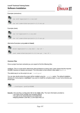 LinuxIT Technical Training Centre
Software Installation
_________________________________________________
Examples (extractions)
tar xvjf myproject-v.1.tar.bz2
tar xzf some-other-project-v.2.0.tar.gz
Examples (tests)
tar tjf myproject-v.1.tar.bz2
tar tzf some-other-project-v.2.0.tar.gz
Alternative Examples (using zcat and bzcat)
bzcat myproject-v.1.tar.bz2 | tar xf -
zcat some-other-project-v.2.0.tar.gz | tar tf -
Common Files
Once a project has been extracted you can expect to find the following files:
configure: This is a script which determines what architecture is being used. It also checks that the required
compiler, libraries an headers are present. This information is then stored in files called Makefile
The safest way to run the script is to use ‘./configure’.
You can also decide where the project will be installed using the –-prefix option. The default installation
directory for most projects is /usr/local. If you want to install the compiled project in your home directory you
should type:
./configure –prefix=$HOME
Makefile: This acts like a configuration file for the make utility. The main information provided is:
- The name of the compiler and compiling options
- The path to the shared libraries and header files
- Mapping between code files (.c) and object files (.o)
________________________________________________________________________________________
Page 107
 
