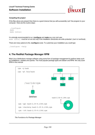 LinuxIT Technical Training Centre
Software Installation
_________________________________________________
Compiling the project
If the files above are present then there is a good chance that you will successfully ‘port’ the program to your
computer. Here are the routine steps:
./configure
make
make install
It is strongly recommended to run ./configure and make as a non root user.
make install must be run as root only if the installation directories are write protected (/usr/ or /usr/local).
There are many options to the ./configure script. To customise your installation you could type
./configure –-help
4. The RedHat Package Manager RPM
Most Linux distributions manage software using some form of package management to perform tasks such
as installations, updates and queries. The most popular package types are Debian and RPM. We only cover
RPM in this manual.
The Functions of a Package Manager
________________________________________________________________________________________
Page 108
 