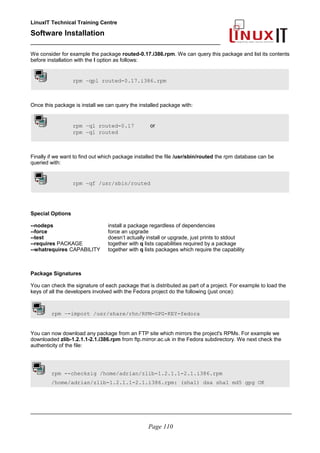 LinuxIT Technical Training Centre
Software Installation
_________________________________________________
We consider for example the package routed-0.17.i386.rpm. We can query this package and list its contents
before installation with the l option as follows:
rpm –qpl routed-0.17.i386.rpm
Once this package is install we can query the installed package with:
rpm –ql routed-0.17 or
rpm –ql routed
Finally if we want to find out which package installed the file /usr/sbin/routed the rpm database can be
queried with:
rpm –qf /usr/sbin/routed
Special Options
--nodeps install a package regardless of dependencies
--force force an upgrade
--test doesn’t actually install or upgrade, just prints to stdout
--requires PACKAGE together with q lists capabilities required by a package
--whatrequires CAPABILITY together with q lists packages which require the capability
Package Signatures
You can check the signature of each package that is distributed as part of a project. For example to load the
keys of all the developers involved with the Fedora project do the following (just once):
rpm –-import /usr/share/rhn/RPM-GPG-KEY-fedora
You can now download any package from an FTP site which mirrors the project's RPMs. For example we
downloaded zlib-1.2.1.1-2.1.i386.rpm from ftp.mirror.ac.uk in the Fedora subdirectory. We next check the
authenticity of the file:
rpm --checksig /home/adrian/zlib-1.2.1.1-2.1.i386.rpm
/home/adrian/zlib-1.2.1.1-2.1.i386.rpm: (sha1) dsa sha1 md5 gpg OK
________________________________________________________________________________________
Page 110
 