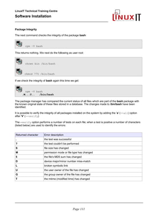 LinuxIT Technical Training Centre
Software Installation
_________________________________________________
Package Integrity
The next command checks the integrity of the package bash:
rpm –V bash
This returns nothing. We next do the following as user root:
chown bin /bin/bash
chmod 775 /bin/bash
If we check the integrity of bash again this time we get:
rpm –V bash
.M...U.. /bin/bash
The package manager has compared the current status of all files which are part of the bash package with
the known original state of these files stored in a database. The changes made to /bin/bash have been
identified.
It is possible to verify the integrity of all packages installed on the system by adding the 'a' (--all) option
after 'V' (--verify)
The –verify option performs a number of tests on each file; when a test is positive a number of characters
(listed below) are used to identify the errors:
Returned character Error description
. the test was successful
? the test couldn't be performed
S file size has changed
M permission mode or file type has changed
5 the file's MD5 sum has changed
D device major/minor number miss-match
L broken symbolic link
U the user owner of the file has changed
G the group owner of the file has changed
T the mtime (modified time) has changed
________________________________________________________________________________________
Page 111
 