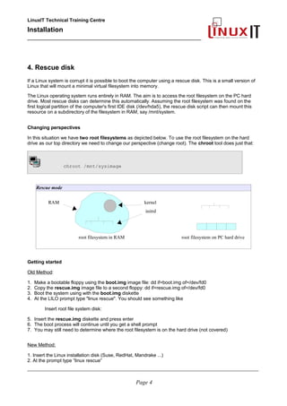 LinuxIT Technical Training Centre
Installation
__________________________________________________
4. Rescue disk
If a Linux system is corrupt it is possible to boot the computer using a rescue disk. This is a small version of
Linux that will mount a minimal virtual filesystem into memory.
The Linux operating system runs entirely in RAM. The aim is to access the root filesystem on the PC hard
drive. Most rescue disks can determine this automatically. Assuming the root filesystem was found on the
first logical partition of the computer's first IDE disk (/dev/hda5), the rescue disk script can then mount this
resource on a subdirectory of the filesystem in RAM, say /mnt/system.
Changing perspectives
In this situation we have two root filesystems as depicted below. To use the root filesystem on the hard
drive as our top directory we need to change our perspective (change root). The chroot tool does just that:
chroot /mnt/sysimage
Rescue mode
RAM kernel
initrd
root filesystem in RAM root filesystem on PC hard drive
Getting started
Old Method:
1. Make a bootable floppy using the boot.img image file: dd if=boot.img of=/dev/fd0
2. Copy the rescue.img image file to a second floppy: dd if=rescue.img of=/dev/fd0
3. Boot the system using with the boot.img diskette
4. At the LILO prompt type "linux rescue". You should see something like
Insert root file system disk:
5. Insert the rescue.img diskette and press enter
6. The boot process will continue until you get a shell prompt
7. You may still need to determine where the root filesystem is on the hard drive (not covered)
New Method:
1. Insert the Linux installation disk (Suse, RedHat, Mandrake ...)
2. At the prompt type “linux rescue”
____________________________________________________________________________________________________________
Page 4
 
