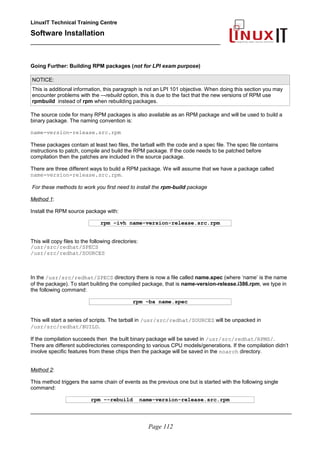 LinuxIT Technical Training Centre
Software Installation
_________________________________________________
Going Further: Building RPM packages (not for LPI exam purpose)
NOTICE:
This is additional information, this paragraph is not an LPI 101 objective. When doing this section you may
encounter problems with the –-rebuild option, this is due to the fact that the new versions of RPM use
rpmbuild instead of rpm when rebuilding packages.
The source code for many RPM packages is also available as an RPM package and will be used to build a
binary package. The naming convention is:
name-version-release.src.rpm
These packages contain at least two files, the tarball with the code and a spec file. The spec file contains
instructions to patch, compile and build the RPM package. If the code needs to be patched before
compilation then the patches are included in the source package.
There are three different ways to build a RPM package. We will assume that we have a package called
name-version-release.src.rpm.
For these methods to work you first need to install the rpm-build package
Method 1:
Install the RPM source package with:
rpm –ivh name-version-release.src.rpm
This will copy files to the following directories:
/usr/src/redhat/SPECS
/usr/src/redhat/SOURCES
In the /usr/src/redhat/SPECS directory there is now a file called name.spec (where ‘name’ is the name
of the package). To start building the compiled package, that is name-version-release.i386.rpm, we type in
the following command:
rpm –ba name.spec
This will start a series of scripts. The tarball in /usr/src/redhat/SOURCES will be unpacked in
/usr/src/redhat/BUILD.
If the compilation succeeds then the built binary package will be saved in /usr/src/redhat/RPMS/.
There are different subdirectories corresponding to various CPU models/generations. If the compilation didn’t
involve specific features from these chips then the package will be saved in the noarch directory.
Method 2:
This method triggers the same chain of events as the previous one but is started with the following single
command:
rpm –-rebuild name-version-release.src.rpm
________________________________________________________________________________________
Page 112
 