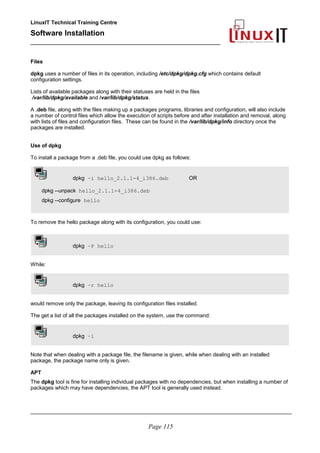 LinuxIT Technical Training Centre
Software Installation
_________________________________________________
Files
dpkg uses a number of files in its operation, including /etc/dpkg/dpkg.cfg which contains default
configuration settings.
Lists of available packages along with their statuses are held in the files
/var/lib/dpkg/available and /var/lib/dpkg/status.
A .deb file, along with the files making up a packages programs, libraries and configuration, will also include
a number of control files which allow the execution of scripts before and after installation and removal, along
with lists of files and configuration files. These can be found in the /var/lib/dpkg/info directory once the
packages are installed.
Use of dpkg
To install a package from a .deb file, you could use dpkg as follows:
dpkg –i hello_2.1.1-4_i386.deb OR
dpkg --unpack hello_2.1.1-4_i386.deb
dpkg --configure hello
To remove the hello package along with its configuration, you could use:
dpkg –P hello
While:
dpkg –r hello
would remove only the package, leaving its configuration files installed.
The get a list of all the packages installed on the system, use the command:
dpkg –l
Note that when dealing with a package file, the filename is given, while when dealing with an installed
package, the package name only is given.
APT
The dpkg tool is fine for installing individual packages with no dependencies, but when installing a number of
packages which may have dependencies, the APT tool is generally used instead.
________________________________________________________________________________________
Page 115
 