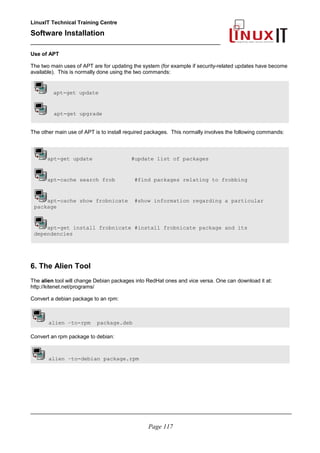 LinuxIT Technical Training Centre
Software Installation
_________________________________________________
Use of APT
The two main uses of APT are for updating the system (for example if security-related updates have become
available). This is normally done using the two commands:
apt-get update
apt-get upgrade
The other main use of APT is to install required packages. This normally involves the following commands:
apt-get update #update list of packages
apt-cache search frob #find packages relating to frobbing
apt-cache show frobnicate #show information regarding a particular
package
apt-get install frobnicate #install frobnicate package and its
dependencies
6. The Alien Tool
The alien tool will change Debian packages into RedHat ones and vice versa. One can download it at:
http://kitenet.net/programs/
Convert a debian package to an rpm:
alien –to-rpm package.deb
Convert an rpm package to debian:
alien –to-debian package.rpm
________________________________________________________________________________________
Page 117
 