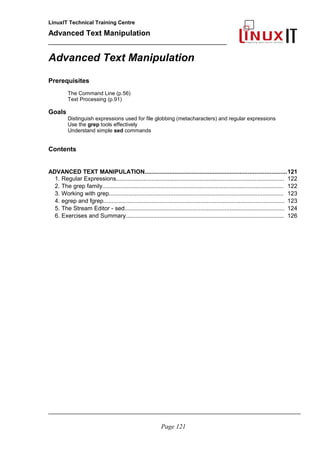 LinuxIT Technical Training Centre
Advanced Text Manipulation
______________________________________________
Advanced Text Manipulation
Prerequisites
The Command Line (p.56)
Text Processing (p.91)
Goals
Distinguish expressions used for file globbing (metacharacters) and regular expressions
Use the grep tools effectively
Understand simple sed commands
Contents
ADVANCED TEXT MANIPULATION.....................................................................................121
1. Regular Expressions........................................................................................................ 122
2. The grep family................................................................................................................ 122
3. Working with grep............................................................................................................ 123
4. egrep and fgrep................................................................................................................ 123
5. The Stream Editor - sed................................................................................................... 124
6. Exercises and Summary.................................................................................................. 126
_____________________________________________________________________________________
Page 121
 