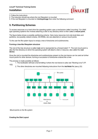 LinuxIT Technical Training Centre
Installation
__________________________________________________
3. Follow the instructions.
4. The instuction should say where the root filesystem is mounted
5. If the root filesystem is mounted on /mnt/sysimage then enter the following command
5. Partitioning Schemes
To access resources on a hard drive the operating system uses a mechanism called 'mounting'. For UNIX
type operating systems this involves attaching a disk to any directory which is then called a mount point.
The figure below shows a possible partitioning scheme. Here many resources (not only local disks and
partitions, but possibly network shares, CD-ROMs, etc) are attached on various mount points
To the user the file system layout is simply a tree of directories and subdirectories.
Forming a tree-like filesystem structure
The root of the tree structure is called root and is represented by a forward slash “/”. The root mount point is
also the first directory on which the operating system will attach a disk or resource, also called the root
device.
Once the root is mounted the directories and subdirectories present on the root device can be used as further
mount points for other devices, forming a succession of directories ordered like a tree.
The process is made possible as follows:
1. The bootloader will load a kernel telling it where the root device is (also see "Booting Linux" LPI
102)
2. The other directories are mounted following instructions from the /etc/fstab file (see p.33)
Mount points on the file system
Creating the Disk Layout
____________________________________________________________________________________________________________
Page 5
 