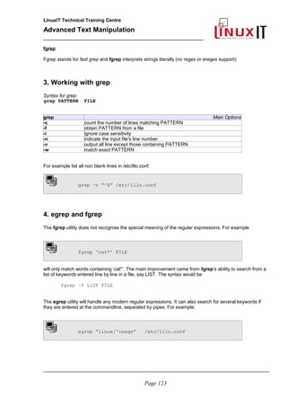 LinuxIT Technical Training Centre
Advanced Text Manipulation
______________________________________________
fgrep
Fgrep stands for fast grep and fgrep interprets strings literally (no regex or eregex support)
3. Working with grep
Syntax for grep:
grep PATTERN FILE
grep Main Options
-c count the number of lines matching PATTERN
-f obtain PATTERN from a file
-i ignore case sensitivity
-n indicate the input file's line number
-v output all line except those containing PATTERN
-w match exact PATTERN
For example list all non blank lines in /etc/lilo.conf:
grep –v “^$” /etc/lilo.conf
4. egrep and fgrep
The fgrep utility does not recognise the special meaning of the regular expressions. For example
fgrep ‘cat*’ FILE
will only match words containing ‘cat*’. The main improvement came from fgrep’s ability to search from a
list of keywords entered line by line in a file, say LIST. The syntax would be
fgrep –f LIST FILE
The egrep utility will handle any modern regular expressions. It can also search for several keywords if
they are entered at the commandline, separated by pipes. For example;
egrep “linux|^image” /etc/lilo.conf
_____________________________________________________________________________________
Page 123
 