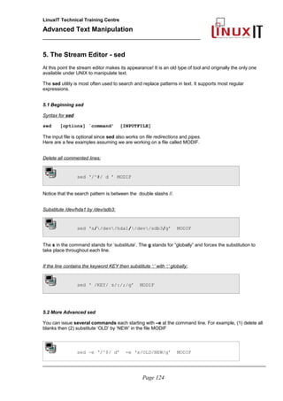 LinuxIT Technical Training Centre
Advanced Text Manipulation
______________________________________________
5. The Stream Editor - sed
At this point the stream editor makes its appearance! It is an old type of tool and originally the only one
available under UNIX to manipulate text.
The sed utility is most often used to search and replace patterns in text. It supports most regular
expressions.
5.1 Beginning sed
Syntax for sed
sed [options] ´command’ [INPUTFILE]
The input file is optional since sed also works on file redirections and pipes.
Here are a few examples assuming we are working on a file called MODIF.
Delete all commented lines:
sed ‘/^#/ d ’ MODIF
Notice that the search pattern is between the double slashs //.
Substitute /dev/hda1 by /dev/sdb3:
sed ‘s//dev/hda1//dev/sdb3/g’ MODIF
The s in the command stands for ‘substitute’. The g stands for “globally” and forces the substitution to
take place throughout each line.
If the line contains the keyword KEY then substitute ‘:’ with ‘;’ globally:
sed ‘ /KEY/ s/:/;/g’ MODIF
5.2 More Advanced sed
You can issue several commands each starting with –e at the command line. For example, (1) delete all
blanks then (2) substitute ‘OLD’ by ‘NEW’ in the file MODIF
sed –e ‘/^$/ d’ -e ‘s/OLD/NEW/g’ MODIF
_____________________________________________________________________________________
Page 124
 