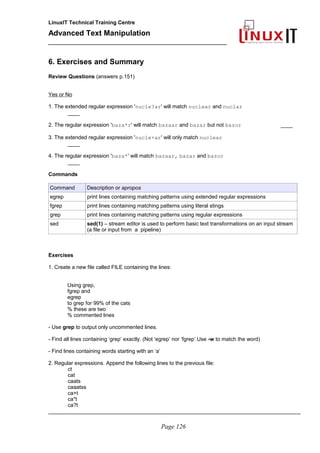 LinuxIT Technical Training Centre
Advanced Text Manipulation
______________________________________________
6. Exercises and Summary
Review Questions (answers p.151)
Yes or No
1. The extended regular expression 'nucle?ar' will match nuclear and nuclar
____
2. The regular expression 'baza*r' will match bazaar and bazar but not bazor ____
3. The extended regular expression 'nucle+ar' will only match nuclear
____
4. The regular expression 'baza*' will match bazaar, bazar and bazor
____
Commands
Command Description or apropos
egrep print lines containing matching patterns using extended regular expressions
fgrep print lines containing matching patterns using literal stings
grep print lines containing matching patterns using regular expressions
sed sed(1) – stream editor is used to perform basic text transformations on an input stream
(a file or input from a pipeline)
Exercises
1. Create a new file called FILE containing the lines:
Using grep,
fgrep and
egrep
to grep for 99% of the cats
% these are two
% commented lines
- Use grep to output only uncommented lines.
- Find all lines containing ‘grep’ exactly. (Not ‘egrep’ nor ‘fgrep’.Use -w to match the word)
- Find lines containing words starting with an ‘a’
2. Regular expressions. Append the following lines to the previous file:
ct
cat
caats
caaatss
ca+t
ca*t
ca?t
_____________________________________________________________________________________
Page 126
 