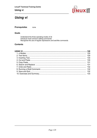 LinuxIT Technical Training Centre
Using vi
______________________________________________
Using vi
Prerequisites none
Goals
Understand the three operating modes of vi
Introduce most common editing commands
Recognise the use of regular expressions and sed-like commands
Contents
USING VI...............................................................................................................................128
1. vi Modes........................................................................................................................... 129
2. Text Items........................................................................................................................ 129
3. Inserting Text................................................................................................................... 130
4. Cut and Paste.................................................................................................................. 130
5. Copy Paste....................................................................................................................... 131
6. Search and Replace ........................................................................................................ 131
7. Undo and Redo................................................................................................................ 132
8. Running a Shell Command.............................................................................................. 132
9. Save and Quit.................................................................................................................. 132
10. Exercises and Summary................................................................................................ 133
_____________________________________________________________________________________
Page 128
 