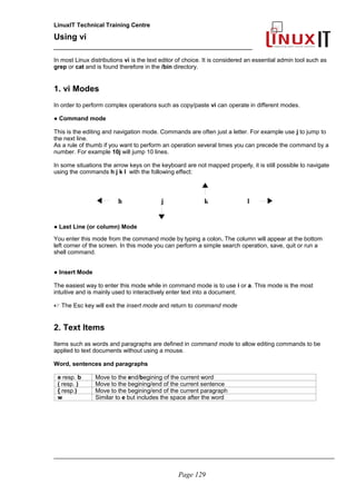 LinuxIT Technical Training Centre
Using vi
______________________________________________
In most Linux distributions vi is the text editor of choice. It is considered an essential admin tool such as
grep or cat and is found therefore in the /bin directory.
1. vi Modes
In order to perform complex operations such as copy/paste vi can operate in different modes.
● Command mode
This is the editing and navigation mode. Commands are often just a letter. For example use j to jump to
the next line.
As a rule of thumb if you want to perform an operation several times you can precede the command by a
number. For example 10j will jump 10 lines.
In some situations the arrow keys on the keyboard are not mapped properly, it is still possible to navigate
using the commands h j k l with the following effect:
● Last Line (or column) Mode
You enter this mode from the command mode by typing a colon. The column will appear at the bottom
left corner of the screen. In this mode you can perform a simple search operation, save, quit or run a
shell command.
● Insert Mode
The easiest way to enter this mode while in command mode is to use i or a. This mode is the most
intuitive and is mainly used to interactively enter text into a document.
 The Esc key will exit the insert mode and return to command mode
2. Text Items
Items such as words and paragraphs are defined in command mode to allow editing commands to be
applied to text documents without using a mouse.
Word, sentences and paragraphs
e resp. b Move to the end/begining of the current word
( resp. ) Move to the begining/end of the current sentence
{ resp.) Move to the begining/end of the current paragraph
w Similar to e but includes the space after the word
_____________________________________________________________________________________
Page 129
h j k l
 