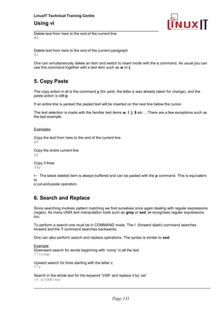 LinuxIT Technical Training Centre
Using vi
______________________________________________
Delete text from here to the end of the current line
d$
Delete text from here to the end of the current paragraph
d}
One can simultaneously delete an item and switch to insert mode with the c command. As usual you can
use this command together with a text item such as w or {.
5. Copy Paste
The copy action in vi is the command y (for yank, the letter c was already taken for change), and the
paste action is still p.
If an entire line is yanked the pasted text will be inserted on the next line below the cursor.
The text selection is made with the familiar text items w, l, }, $ etc ... There are a few exceptions such as
the last example.
Examples:
Copy the text from here to the end of the current line
y$
Copy the entire current line
yy
Copy 3 lines
3yy
 The latest deleted item is always buffered and can be pasted with the p command. This is equivalent
to
a cut-and-paste operation.
6. Search and Replace
Since searching involves pattern matching we find ourselves once again dealing with regular expressions
(regex). As many UNIX text manipulation tools such as grep or sed, vi recognises regular expressions
too.
To perform a search one must be in COMMAND mode. The / (forward slash) command searches
forward and the ? command searches backwards.
One can also perform search and replace operations. The syntax is similar to sed.
Example:
Downward search for words beginning with ‘comp’ in all the text
/<comp
Upward search for lines starting with the letter z
?^z
Search in the whole text for the keyword ‘VAR’ and replace it by ‘var’
:% s/VAR/var
_____________________________________________________________________________________
Page 131
 