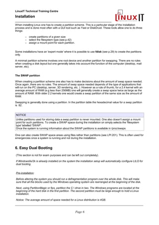 LinuxIT Technical Training Centre
Installation
__________________________________________________
When installing Linux one has to create a partition scheme. This is a particular stage of the installation
process and is done most often with a GUI tool such as Yast or DiskDruid. These tools allow one to do three
things:
– create partitions of a given size
– select the filesystem type (see p.42)
– assign a mount point for each partition.
Some installations have an 'expert mode' where it is possible to use fdisk (see p.29) to create the partitions
only.
A minimal partition scheme involves one root device and another partition for swapping. There are no rules
when creating a disk layout but one generally takes into account the function of the computer (desktop, mail
server, etc).
The SWAP partition
When creating a partition scheme one also has to make decisions about the amount of swap space needed.
Once again, there are no rules. The amount of swap space needed depends of the type of applications that
will run on the PC (desktop, server, 3D rendering, etc. ). However as a rule of thumb, for a 2.4 kernel with an
average amount of RAM (e.g less than 256MB) one will generally create a swap space twice as large as the
amount of RAM. With older 2.2 kernels one would create a swap partition of the same size as the amount of
RAM.
Swapping is generally done using a partition. In the partition table the hexadecimal value for a swap partition
is 82.
NOTICE
Unlike partitions used for storing data a swap partition is never mounted. One also doesn't assign a mount
point for such partitions. To create a SWAP space during the installation on simply selects the 'filesystem
type' labelled 'SWAP'.
Once the system is running information about the SWAP partitions is available in /proc/swaps
One can also create SWAP space areas using files rather than partitions (see LPI 201). This is often used for
emergencies once a system is running and not during the installation.
6. Easy Dual Booting
(This section is not for exam purposes and can be left out completely).
If Windows9x/2k is already installed on the system the installation setup will automatically configure LILO for
dual booting.
Pre-installation:
Before altering the system you should run a defragmentation program over the whole disk. This will make
sure that all the blocks used by the Windows operating system are rearranged at the beginning of the disk.
Next, using PartitionMagic or fips, partition the C: drive in two. The Windows programs are located at the
beginning of the hard disk in the first partition. The second partition must be large enough to hold a Linux
installation.
Notice: The average amount of space needed for a Linux distribution is 4GB.
____________________________________________________________________________________________________________
Page 6
 