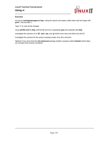 LinuxIT Technical Training Centre
Using vi
______________________________________________
Exercises
As root cp /var/log/messages to /tmp. Using vi’s search and replace utility make each line begin with
print “ and end with “;
Type “u” to undo all the changes
Copy /etc/lilo.conf to /tmp, edit this file and try to copy/paste yy/p and cut/paste with dd/p
Investigate the outcome of :x, ZZ, :quit, :wq, and :q! (which ones save and which one don't?)
Investigate the outcome for the various inserting modes: A, a, O, o, S and s
Optional: If you have time the vim-enhanced package installs a program called vimtutor which takes
you through most common vi options.
_____________________________________________________________________________________
Page 134
 