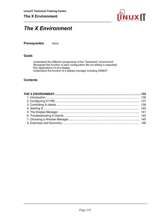 LinuxIT Technical Training Centre
The X Environment
______________________________________________
The X Environment
Prerequisites None
Goals
Understand the different components of the "Xwindows" environment
Recognise the function of each configuration file (no editing is expected)
Run applications on any display
Understand the function of a display manager including XDMCP
Contents
THE X ENVIRONMENT.........................................................................................................135
1. Introduction...................................................................................................................... 136
2. Configuring X11R6........................................................................................................... 137
3. Controlling X clients......................................................................................................... 139
4. Starting X......................................................................................................................... 140
5. The Display Manager....................................................................................................... 141
6. Troubleshooting X Clients................................................................................................ 145
7. Choosing a Window Manager.......................................................................................... 145
9. Exercises and Summary.................................................................................................. 146
_____________________________________________________________________________________
Page 135
 