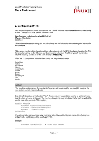 LinuxIT Technical Training Centre
The X Environment
______________________________________________
2. Configuring X11R6
Two of the configuration utilities provided with the Xfree86 software are the XF86Setup and xf86config
scripts. Other vendors have specific utilities such as:
Xconfigurator, redhat-config-xfree86 (RedHat)
XFdrake (Mandrake)
sax (Suse)
Once the server has been configured one can change the horizontal and vertical settings for the monitor
with xvidtune.
All the above mentioned configuration utilities will create and edit the XF86Config configuration file. This
file is read at start up by the X Server and determines its behaviour. This file is typically found in the
/etc/X11 directory, and this is its’ full path: /etc/X11/XF86Config.
There are 11 configuration sections in the config file, they are listed below:
ServerFlags
Module
InputDevice
Device
VideoAdapter
Monitor
Modes
Screen
ServerLayout
DRI
Vendor
NOTICE:
The obsolete section names Keyboard and Pointer are still recognised for compatability reasons, the
new section name is now InputDevice
One of the first sections is the Section “Files”. The FontPath keyword tells whether to get fonts from a
local directory or from a font server. The RgbPath keyword is used to indicate the full path to rgb text file
used to map color names to RGB notation:
Section “Files”
FontPath “/path/to/fonts/dir/”
FontPath “trans/hostname:port”
RgbPath "/path/to/rgb"
EndSection
Where trans is the transport type unix, hostname is the fully qualified domain name of the font server,
and port is the port to connect to, usually port 7100.
Example:
FontPath “unix/:7100” # Local Font Server
_____________________________________________________________________________________
Page 137
 