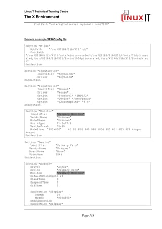 LinuxIT Technical Training Centre
The X Environment
______________________________________________
FontPath “unix/myfontserver.mydomain.com:7100”
Below is a sample XF86Config file:
Section "Files"
RgbPath "/usr/X11R6/lib/X11/rgb"
FontPath
"/usr/X11R6/lib/X11/fonts/misc:unscaled,/usr/X11R6/lib/X11/fonts/75dpi:unsc
aled,/usr/X11R6/lib/X11/fonts/100dpi:unscaled,/usr/X11R6/lib/X11/fonts/misc
/"
EndSection
Section "InputDevice"
Identifier "Keyboard0"
Driver "keyboard"
EndSection
Section "InputDevice"
Identifier "Mouse0"
Driver "mouse"
Option "Protocol" "IMPS/2"
Option "Device" "/dev/psaux"
Option "ZAxisMapping" "4 5"
EndSection
Section "Monitor"
Identifier "Primary Monitor"
VendorName "Unknown"
ModelName "Unknown"
HorizSync 31.5-37.9
VertRefresh 55-90
Modeline "800x600" 40.00 800 840 968 1056 600 601 605 628 +hsync
+vsync
EndSection
Section "Device"
Identifier "Primary Card"
VendorName "Unknown"
BoardName "None"
VideoRam 2048
EndSection
Section "Screen"
Driver "Accel"
Device "Primary Card"
Monitor "Primary Monitor"
DefaultColorDepth 24
BlankTime 0
SuspendTime 0
OffTime 0
SubSection "Display"
Depth 24
Modes "800x600"
EndSubSection
SubSection "Display"
_____________________________________________________________________________________
Page 138
 