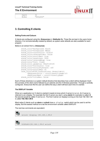 LinuxIT Technical Training Centre
The X Environment
______________________________________________
Depth 32
Modes "800x600"
3. Controlling X clients
Setting Fonts and Colours
X clients are configured using the .Xresources or .Xdefaults file. These file are kept in the users home
directory. It is not automatically created by default, as system-wide defaults are also available for each
program.
Below is an extract from a .Xresources:
xterm_color*background: Black
xterm_color*foreground: Wheat
xterm_color*cursorColor: Orchid
xterm_color*reverseVideo: false
xterm_color*scrollBar: true
xterm_color*saveLines: 5000
xterm_color*reverseWrap: true
xterm_color*font: fixed
xterm_color.geometry: 80x25+20+20
xterm_color*fullCursor: true
xterm_color*scrollTtyOutput: off
xterm_color*scrollKey: on
term_color*VT100.Translations: #overriden
<KeyPress>Prior : scroll-back(1,page)n
<KeyPress>Next : scroll-forw(1,page)
xterm_color*titleBar: false
Each of these directives is a system default directive that describes how a client will be displayed. Each
line consists of the client name followed by an asterisk and the X Window parameter. Through a carefully
configured .Xresources file the user can define the way a client will look each time it is started.
The DISPLAY Variable
When an x-application (or X client) is started it needs to know which X server to run on. An X server is
referred to as a display. For example the first X server you start ( using startx for example) is called :0
the second would be called :1 and so on. The first X server (or display) running on the host 192.168.1.99
is called 192.168.1.99:0
Most native X clients such as xterm or xclock have a -display switch which can be used to set the
display. But the easiest method is to set the environment variable called DISPLAY!
The next two commands are equivalent:
xclock -display 192.168.1.99:0
DISPLAY=192.168.1.99:0 xclock
_____________________________________________________________________________________
Page 139
 