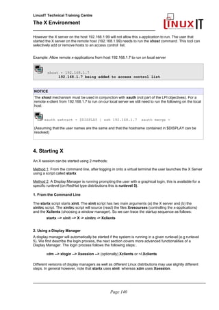 LinuxIT Technical Training Centre
The X Environment
______________________________________________
However the X server on the host 192.168.1.99 will not allow this x-application to run. The user that
started the X server on the remote host (192.168.1.99) needs to run the xhost command. This tool can
selectively add or remove hosts to an access control list.
Example: Allow remote x-applications from host 192.168.1.7 to run on local server
xhost + 192.168.1.7
192.168.1.7 being added to access control list
NOTICE
The xhost mechanism must be used in conjunction with xauth (not part of the LPI objectives). For a
remote x-client from 192.168.1.7 to run on our local server we still need to run the following on the local
host:
xauth extract - $DISPLAY | ssh 192.168.1.7 xauth merge -
(Assuming that the user names are the same and that the hostname contained in $DISPLAY can be
resolved)
4. Starting X
An X session can be started using 2 methods:
Method 1: From the command line, after logging in onto a virtual terminal the user launches the X Server
using a script called startx
Method 2: A Display Manager is running prompting the user with a graphical login, this is available for a
specific runlevel (on RedHat type distributions this is runlevel 5).
1. From the Command Line
The startx script starts xinit. The xinit script has two main arguments (a) the X server and (b) the
xinitrc script. The xinitrc script will source (read) the files Xresourses (controlling the x-applications)
and the Xclients (choosing a window manager). So we can trace the startup sequence as follows:
startx --> xinit --> X -> xinitrc -> Xclients
2. Using a Display Manager
A display manager will automatically be started if the system is running in a given runlevel (e.g runlevel
5). We first describe the login process, the next section covers more advanced functionalities of a
Display Manager. The login process follows the following steps:.
xdm --> xlogin --> Xsession --> (optionally) Xclients or ~/.Xclients
Different versions of display managers as well as different Linux distributions may use slightly different
steps. In general however, note that startx uses xinit whereas xdm uses Xsession.
_____________________________________________________________________________________
Page 140
 