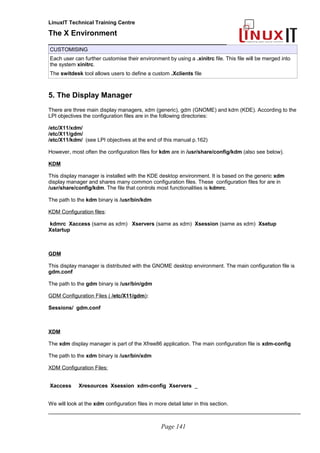 LinuxIT Technical Training Centre
The X Environment
______________________________________________
CUSTOMISING
Each user can further customise their environment by using a .xinitrc file. This file will be merged into
the system xinitrc.
The switdesk tool allows users to define a custom .Xclients file
5. The Display Manager
There are three main display managers, xdm (generic), gdm (GNOME) and kdm (KDE). According to the
LPI objectives the configuration files are in the following directories:
/etc/X11/xdm/
/etc/X11/gdm/
/etc/X11/kdm/ (see LPI objectives at the end of this manual p.162)
However, most often the configuration files for kdm are in /usr/share/config/kdm (also see below).
KDM
This display manager is installed with the KDE desktop environment. It is based on the generic xdm
display manager and shares many common configuration files. These configuration files for are in
/usr/share/config/kdm. The file that controls most functionalities is kdmrc.
The path to the kdm binary is /usr/bin/kdm
KDM Configuration files:
kdmrc Xaccess (same as xdm) Xservers (same as xdm) Xsession (same as xdm) Xsetup
Xstartup
GDM
This display manager is distributed with the GNOME desktop environment. The main configuration file is
gdm.conf
The path to the gdm binary is /usr/bin/gdm
GDM Configuration Files ( /etc/X11/gdm):
Sessions/ gdm.conf
XDM
The xdm display manager is part of the Xfree86 application. The main configuration file is xdm-config
The path to the xdm binary is /usr/bin/xdm
XDM Configuration Files:
Xaccess Xresources Xsession xdm-config Xservers _
We will look at the xdm configuration files in more detail later in this section.
_____________________________________________________________________________________
Page 141
 