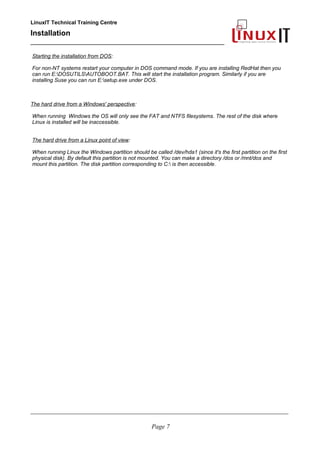 LinuxIT Technical Training Centre
Installation
__________________________________________________
Starting the installation from DOS:
For non-NT systems restart your computer in DOS command mode. If you are installing RedHat then you
can run E:DOSUTILSAUTOBOOT.BAT. This will start the installation program. Similarly if you are
installing Suse you can run E:setup.exe under DOS.
The hard drive from a Windows' perspective:
When running Windows the OS will only see the FAT and NTFS filesystems. The rest of the disk where
Linux is installed will be inaccessible.
The hard drive from a Linux point of view:
When running Linux the Windows partition should be called /dev/hda1 (since it's the first partition on the first
physical disk). By default this partition is not mounted. You can make a directory /dos or /mnt/dos and
mount this partition. The disk partition corresponding to C: is then accessible.
____________________________________________________________________________________________________________
Page 7
 