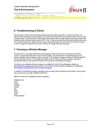 LinuxIT Technical Training Centre
The X Environment
______________________________________________
DisplayManager*authComplain: false
! SECURITY: do not listen for XDMCP or Chooser requests
! Comment out this line if you want to manage X terminals with xdm
DisplayManager.requestPort: 0
6. Troubleshooting X Clients
Occasionally X Clients wont terminate properly leaving zombie processes. A zombie process in one
whose parent processes has terminated, and cannot clear references to the child process. When a child
process’ parent exits leaving the child process still running, this is usually visible by running ps which will
reveal the child process being owned by PID 1 (init). These processes should be killed because they may
be using CPU resources. Killing such a process requires the user to be the user who owns the process,
or root. It might be necessary to use the –9 option to actually kill these processes.
7. Choosing a Window Manager
The area that is commonly referred to as the desktop is also known in the X Window world as the
screen. It covers the entire area of your monitor display. The root window is the background of your
screen, typically used to display a colour or picture. The window manager provides an interface between
the user and the X server. It is virtually impossible to use X without a window manager, because it
provides the title bar and the familiar buttons with which you manipulate the display.
Information on available window managers is available from the Window Managers website at
http://www.PliG.org/xwinman. Many of the Linux versions of these window managers are available at
ftp://metalab.unc.edu/pub/Linux/X11/window-managers.
In addition to the different window managers there are also various desktop environments, among which
the most common are KDE, GNOME and XFCE.
Below is a brief list of integrated window managers:
Enlightenment
fvwm
icewm
amiWM
mlvwm
dfm
olwm
olvwm
mwm
Window Maker
_____________________________________________________________________________________
Page 145
 