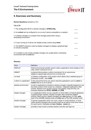 LinuxIT Technical Training Centre
The X Environment
______________________________________________
9. Exercises and Summary
Review Questions (answers p.151)
Yes or No
1. The configuration file for a window manager is XF86Config ____
2. An x-client can be configured to run on any X server accessible on a network ____
3. A display manager is a program that manages pixels when using a
windowing environment ____
4. A user running an X server can disable access control using xhost ____
5. The XDMCP protocol is used by display managers to display a graphical login
on remote computers ____
6. If a system is not running a display manager one usually starts a windowing
environment with the xinit tool ____
Glossary
Term Definition
DISPLAY Shell environmental variable used to notify x-applications which display (in this
case, which X server) to run on
XDMCP a protocol that provides a uniform mechanism for an autonomous
display to request login service from a remote host
run level a software configuration of the system which allows only a selected group of
processes to exist – see init(8)
x-client or x-application In this manual the terms are used to describe applications such as xterm or
xclock that run on an X server
desktop environment a suite of applications (including a window manager) originally designed to use
the entire surface of the screen as a 'desktop'. Integrated applications often
include features such as short cuts for copy pasting, drag and drop, etc.
Example desktops are XFCE, GNOME and KDE
display manager an x-application which runs at a specific run level (often run level 5) displaying
a graphical login interface. Display managers also handle the XDMCP
protocol. Most common display managers are xdm (generic X11R6), gdm
(part of the GNOME desktop suite) and kdm (part of the KDE desktop suite)
window manager a special x-application which can move, resize or iconify windows. In some
cases window managers also provide a task bar as well as drop down menus
for quick launch. Examples are twm, fluxbox, icewm etc ...
session manager provides a way to save a window session once the user logs out
_____________________________________________________________________________________
Page 146
 