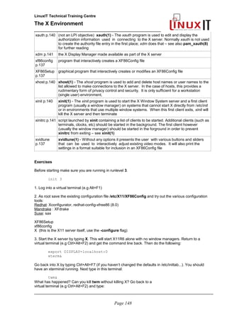 LinuxIT Technical Training Centre
The X Environment
______________________________________________
xauth p.140 (not an LPI objective) xauth(1) - The xauth program is used to edit and display the
authorization information used in connecting to the X server. Normally xauth is not used
to create the authority file entry in the first place; xdm does that – see also pam_xauth(8)
for further reading
xdm p.141 the X Display Manager made available as part of the X server
xf86config
p.137
program that interactively creates a XF86Config file
XF86Setup
p.137
graphical program that interactively creates or modifies an XF86Config file
xhost p.140 xhost(1) - The xhost program is used to add and delete host names or user names to the
list allowed to make connections to the X server. In the case of hosts, this provides a
rudimentary form of privacy control and security. It is only sufficient for a workstation
(single user) environment,
xinit p.140 xinit(1) - The xinit program is used to start the X Window System server and a first client
program (usually a window manager) on systems that cannot start X directly from /etc/init
or in environments that use multiple window systems. When this first client exits, xinit will
kill the X server and then terminate
xinitrc p.141 script launched by xinit containing a list of clients to be started. Additional clients (such as
terminals, clocks, etc) should be started in the background. The first client however
(usually the window manager) should be started in the forground in order to prevent
xinitrc from exiting – see xinit(1)
xvidtune
p.137
xvidtune(1) - Without any options it presents the user with various buttons and sliders
that can be used to interactively adjust existing video modes. It will also print the
settings in a format suitable for inclusion in an XF86Config file
Exercises
Before starting make sure you are running in runlevel 3.
init 3
1. Log into a virtual terminal (e.g Alt+F1)
2. As root save the existing configuration file /etc/X11/XF86Config and try out the various configuration
tools:
Redhat: Xconfigurator, redhat-config-xfree86 (8.0)
Mandrake : XFdrake
Suse: sax
XF86Setup
xf86config
X (this is the X11 server itself, use the -configure flag)
3. Start the X server by typing X. This will start X11R6 alone with no window managers. Return to a
virtual terminal (e.g Ctrl+Alt+F2) and get the command line back. Then do the following:
export DISPLAY=localhost:0
xterm&
Go back into X by typing Ctrl+Alt+F7 (if you haven’t changed the defaults in /etc/inittab...). You should
have an xterminal running. Next type in this terminal:
twm&
What has happened? Can you kill twm without killing X? Go back to a
virtual terminal (e.g Ctrl+Alt+F2) and type:
_____________________________________________________________________________________
Page 148
 