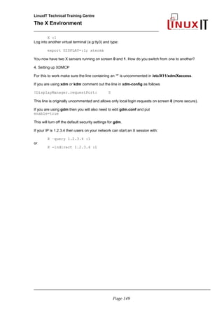 LinuxIT Technical Training Centre
The X Environment
______________________________________________
X :1
Log into another virtual terminal (e.g tty3) and type:
export DISPLAY=:1; xterm&
You now have two X servers running on screen 0 and 1. How do you switch from one to another?
4. Setting up XDMCP
For this to work make sure the line containing an ‘*’ is uncommented in /etc/X11/xdm/Xaccess.
If you are using xdm or kdm comment out the line in xdm-config as follows
!DisplayManager.requestPort: 0
This line is originally uncommented and allows only local login requests on screen 0 (more secure).
If you are using gdm then you will also need to edit gdm.conf and put
enable=true
This will turn off the default security settings for gdm.
If your IP is 1.2.3.4 then users on your network can start an X session with:
X –query 1.2.3.4 :1
or
X -indirect 1.2.3.4 :1
_____________________________________________________________________________________
Page 149
 