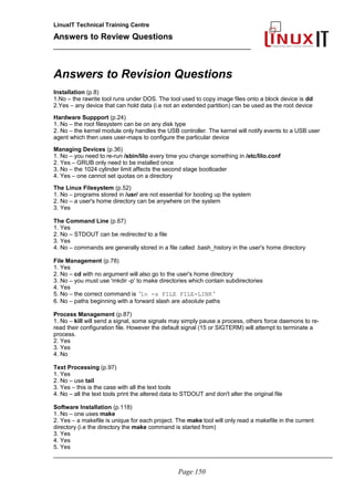 LinuxIT Technical Training Centre
Answers to Review Questions
______________________________________________
Answers to Revision Questions
Installation (p.8)
1.No – the rawrite tool runs under DOS. The tool used to copy image files onto a block device is dd
2.Yes – any device that can hold data (i.e not an extended partition) can be used as the root device
Hardware Suppport (p.24)
1. No – the root filesystem can be on any disk type
2. No – the kernel module only handles the USB controller. The kernel will notify events to a USB user
agent which then uses user-maps to configure the particular device
Managing Devices (p.36)
1. No – you need to re-run /sbin/lilo every time you change something in /etc/lilo.conf
2. Yes – GRUB only need to be installed once
3. No – the 1024 cylinder limit affects the second stage bootloader
4. Yes – one cannot set quotas on a directory
The Linux Filesystem (p.52)
1. No – programs stored in /usr/ are not essential for booting up the system
2. No – a user's home directory can be anywhere on the system
3. Yes
The Command Line (p.67)
1. Yes
2. No – STDOUT can be redirected to a file
3. Yes
4. No – commands are generally stored in a file called .bash_history in the user's home directory
File Management (p.78)
1. Yes
2. No – cd with no argument will also go to the user's home directory
3. No – you must use 'mkdir -p' to make directories which contain subdirectories
4. Yes
5. No – the correct command is 'ln -s FILE FILE-LINK '
6. No – paths beginning with a forward slash are absolute paths
Process Management (p.87)
1. No – kill will send a signal, some signals may simply pause a process, others force daemons to re-
read their configuration file. However the default signal (15 or SIGTERM) will attempt to terminate a
process.
2. Yes
3. Yes
4. No
Text Processing (p.97)
1. Yes
2. No – use tail
3. Yes – this is the case with all the text tools
4. No – all the text tools print the altered data to STDOUT and don't alter the original file
Software Installation (p.118)
1. No – one uses make
2. Yes – a makefile is unique for each project. The make tool will only read a makefile in the current
directory (i.e the directory the make command is started from)
3. Yes
4. Yes
5. Yes
_____________________________________________________________________________________
Page 150
 