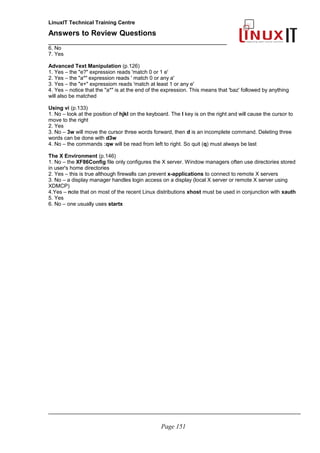 LinuxIT Technical Training Centre
Answers to Review Questions
______________________________________________
6. No
7. Yes
Advanced Text Manipulation (p.126)
1. Yes – the "e?" expression reads 'match 0 or 1 e'
2. Yes – the "a*" expression reads ' match 0 or any a'
3. Yes – the "e+" expressiom reads 'match at least 1 or any e'
4. Yes – notice that the "a*" is at the end of the expression. This means that 'baz' followed by anything
will also be matched
Using vi (p.133)
1. No – look at the position of hjkl on the keyboard. The l key is on the right and will cause the cursor to
move to the right
2. Yes
3. No – 3w will move the cursor three words forward, then d is an incomplete command. Deleting three
words can be done with d3w
4. No – the commands :qw will be read from left to right. So quit (q) must always be last
The X Environment (p.146)
1. No – the XF86Config file only configures the X server. Window managers often use directories stored
in user's home directories
2. Yes – this is true although firewalls can prevent x-applications to connect to remote X servers
3. No – a display manager handles login access on a display (local X server or remote X server using
XDMCP)
4.Yes – note that on most of the recent Linux distributions xhost must be used in conjunction with xauth
5. Yes
6. No – one usually uses startx
_____________________________________________________________________________________
Page 151
 
