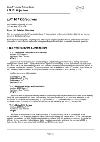 LinuxIT Technical Training Centre
LPI 101 Objectives
____________________________________________________________________
LPI 101 Objectives
http://www.lpi.org/en/obj_101.html
Thu Nov 4 04:45:58 2004
Exam 101: Detailed Objectives
This is a required exam for LPI certification Level 1. It covers basic system administration skills that are common
across all distributions of Linux.
Each objective is assigned a weighting value. The weights range roughly from 1 to 10, and indicate the relative
importance of each objective. Objectives with higher weights will be covered in the exam with more questions.
Topic 101: Hardware & Architecture
* 1.101.1 Configure Fundamental BIOS Settings
Modified: 2003-March-17
Maintainer: Kara Pritchard
Weight: 1
Description: Candidates should be able to configure fundamental system hardware by making the correct
settings in the system BIOS. This objective includes a proper understanding of BIOS configuration issues such as
the use of LBA on IDE hard disks larger than 1024 cylinders, enabling or disabling integrated peripherals, as well as
configuring systems with (or without) external peripherals such as keyboards. It also includes the correct setting for
IRQ, DMA and I/O addresses for all BIOS administrated ports and settings for error handling (p. 11).
Key files, terms, and utilities include:
/proc/ioports (p. 11)
/proc/interrupts (p. 11)
/proc/dma (p. 11)
/proc/pci (p. 11)
* 1.101.3 Configure Modem and Sound cards
Modified: 2003-March-17
Maintainer: Kara Pritchard
Weight: 1
Description: Ensure devices meet compatibility requirements (particularly that the modem is NOT a win-modem),
verify that both the modem and sound card are using unique and correct IRQ's, I/O, and DMA addresses, if the
sound card is PnP install and run sndconfig (p.23)and isapnp (p.12), configure modem for outbound dial-up,
configure modem for outbound PPP | SLIP | CSLIP connection, set serial port for 115.2 Kbps (p.18)
* 1.101.4 Setup SCSI Devices
Modified: 2003-March-17
Maintainer: Kara Pritchard
Weight: 1
Description: Candidates should be able to configure SCSI devices using the SCSI BIOS as well as the
necessary Linux tools. They also should be able to differentiate between the various types of SCSI. This objective
includes manipulating the SCSI BIOS to detect used and available SCSI IDs and setting the correct ID number for
different devices especially the boot device. It also includes managing the settings in the computer's BIOS to
determine the desired boot sequence if both SCSI and IDE drives are used.
______________________________________________________________________________________________
Page 152
 