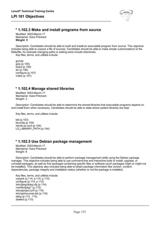LinuxIT Technical Training Centre
LPI 101 Objectives
____________________________________________________________________
* 1.102.3 Make and install programs from source
Modified: 2003-March-17
Maintainer: Kara Pritchard
Weight: 5
Description: Candidates should be able to build and install an executable program from source. This objective
includes being able to unpack a file of sources. Candidates should be able to make simple customizations to the
Makefile, for example changing paths or adding extra include directories.
Key files, terms, and utilities include:
gunzip
gzip (p.105)
bzip2 (p.105)
tar (p.106)
configure (p.107)
make (p.107)
* 1.102.4 Manage shared libraries
Modified: 2003-March-17
Maintainer: Kara Pritchard
Weight: 3
Description: Candidates should be able to determine the shared libraries that executable programs depend on
and install them when necessary. Candidates should be able to state where system libraries are kept.
Key files, terms, and utilities include:
ldd (p.103)
ldconfig (p.104)
/etc/ld.so.conf (p.104)
LD_LIBRARY_PATH (p.104)
* 1.102.5 Use Debian package management
Modified: 2003-March-17
Maintainer: Kara Pritchard
Weight: 8
Description: Candidates should be able to perform package management skills using the Debian package
manager. This objective includes being able to use command-line and interactive tools to install, upgrade, or
uninstall packages, as well as find packages containing specific files or software (such packages might or might not
be installed). This objective also includes being able to obtain package information like version, content,
dependencies, package integrity and installation status (whether or not the package is installed).
Key files, terms, and utilities include:
unpack (p.114, p.114, p.115)
configure (p.114, p.115)
/etc/dpkg/dpkg.cfg (p.114)
/var/lib/dpkg/* (p.115)
/etc/apt/apt.conf (p.116)
/etc/apt/sources.list (p.116)
dpkg (p.113, .115)
dselect (p.113)
______________________________________________________________________________________________
Page 155
 