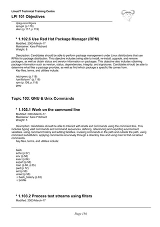 LinuxIT Technical Training Centre
LPI 101 Objectives
____________________________________________________________________
dpkg-reconfigure
apt-get (p.116)
alien (p.117, p.119)
* 1.102.6 Use Red Hat Package Manager (RPM)
Modified: 2003-March-17
Maintainer: Kara Pritchard
Weight: 8
Description: Candidates should be able to perform package management under Linux distributions that use
RPMs for package distribution. This objective includes being able to install, re-install, upgrade, and remove
packages, as well as obtain status and version information on packages. This objective also includes obtaining
package information such as version, status, dependencies, integrity, and signatures. Candidates should be able to
determine what files a package provides, as well as find which package a specific file comes from.
Key files, terms, and utilities include:
/etc/rpmrc (p.119)
/usr/lib/rpm/* (p.119)
rpm (p.108, p.119)
grep
Topic 103: GNU & Unix Commands
* 1.103.1 Work on the command line
Modified: 2003-March-17
Maintainer: Kara Pritchard
Weight: 5
Description: Candidates should be able to Interact with shells and commands using the command line. This
includes typing valid commands and command sequences, defining, referencing and exporting environment
variables, using command history and editing facilities, invoking commands in the path and outside the path, using
command substitution, applying commands recursively through a directory tree and using man to find out about
commands.
Key files, terms, and utilities include:
.
bash
echo (p.57)
env (p.58)
exec (p.64)
export (p.58)
man (p.66, p.65)
pwd (p.72)
set (p.58)
unset (p.58)
~/.bash_history (p.63)
~/.profile
* 1.103.2 Process text streams using filters
Modified: 2003-March-17
______________________________________________________________________________________________
Page 156
 