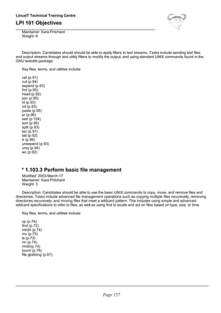 LinuxIT Technical Training Centre
LPI 101 Objectives
____________________________________________________________________
Maintainer: Kara Pritchard
Weight: 6
Description: Candidates should should be able to apply filters to text streams. Tasks include sending text files
and output streams through text utility filters to modify the output, and using standard UNIX commands found in the
GNU textutils package.
Key files, terms, and utilities include:
cat (p.91)
cut (p.94)
expand (p.93)
fmt (p.95)
head (p.92)
join (p.95)
nl (p.93)
od (p.93)
paste (p.95)
pr (p.96)
sed (p.124)
sort (p.95)
split (p.93)
tac (p.91)
tail (p.92)
tr (p.96)
unexpand (p.93)
uniq (p.94)
wc (p.92)
* 1.103.3 Perform basic file management
Modified: 2003-March-17
Maintainer: Kara Pritchard
Weight: 3
Description: Candidates should be able to use the basic UNIX commands to copy, move, and remove files and
directories. Tasks include advanced file management operations such as copying multiple files recursively, removing
directories recursively, and moving files that meet a wildcard pattern. This includes using simple and advanced
wildcard specifications to refer to files, as well as using find to locate and act on files based on type, size, or time.
Key files, terms, and utilities include:
cp (p.74)
find (p.72)
mkdir (p.74)
mv (p.75)
ls (p.73)
rm (p.74)
rmdir(p.74)
touch (p.76)
file globbing (p.67)
______________________________________________________________________________________________
Page 157
 