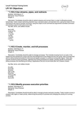LinuxIT Technical Training Centre
LPI 101 Objectives
____________________________________________________________________
* 1.103.4 Use streams, pipes, and redirects
Modified: 2003-March-17
Maintainer: Kara Pritchard
Weight: 5
Description: Candidates should be able to redirect streams and connect them in order to efficiently process
textual data. Tasks include redirecting standard input, standard output, and standard error, piping the output of one
command to the input of another command, using the output of one command as arguments to another command
and sending output to both stdout and a file.
Key files, terms, and utilities include:
tee (p.62)
xargs (p.72)
< (p.60)
<< (p.64)
>(p.60)
>>(p.60)
| (p.61)
` ` (p.63)
* 1.103.5 Create, monitor, and kill processes
Modified: 2003-March-17
Maintainer: Kara Pritchard
Weight: 5
Description: Candidates should be able to manage processes. This includes knowing how to run jobs in the
foreground and background, bring a job from the background to the foreground and vice versa, start a process that
will run without being connected to a terminal and signal a program to continue running after logout. Tasks also
include monitoring active processes, selecting and sorting processes for display, sending signals to processes,
killing processes and identifying and killing X applications that did not terminate after the X session closed.
Key files, terms, and utilities include:
& (p.86)
bg (p.85)
fg (p.85)
jobs (p.86)
kill (p.83)
nohup (p.86)
ps (p.82)
top (p.83)
* 1.103.6 Modify process execution priorities
Modified: 2003-March-17
Maintainer: Kara Pritchard
Weight: 3
Description: Candidates should should be able to manage process execution priorities. Tasks include running a
program with higher or lower priority, determining the priority of a process and changing the priority of a running
process.
______________________________________________________________________________________________
Page 158
 